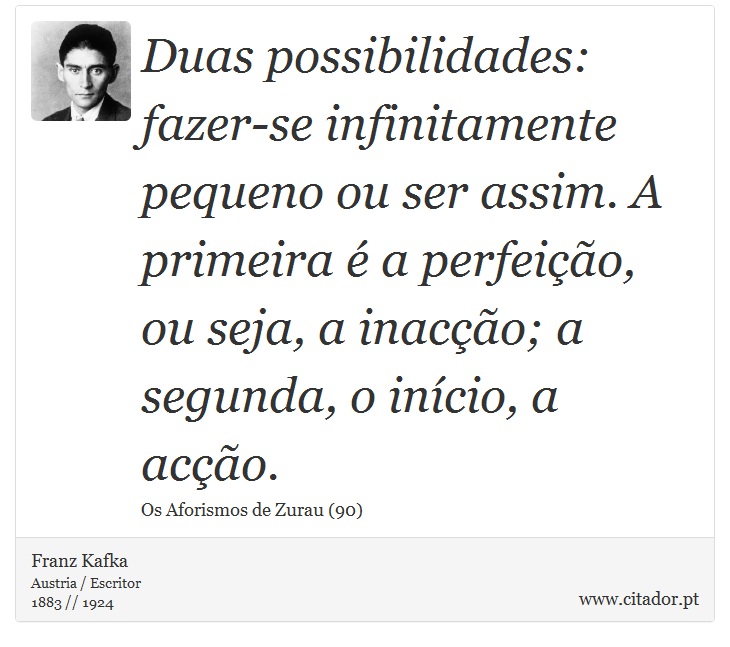 Duas possibilidades: fazer-se infinitamente pequeno ou ser assim. A primeira é a perfeição, ou seja, a inacção; a segunda, o início, a acção. - Franz Kafka - Frases
