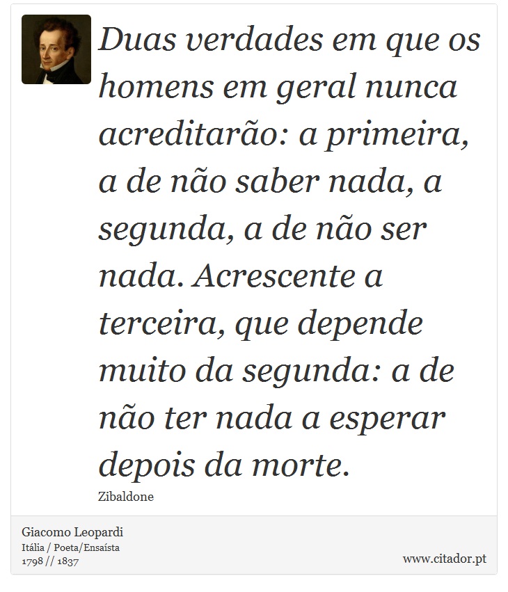 Duas verdades em que os homens em geral nunca acreditarão: a primeira, a de não saber nada, a segunda, a de não ser nada. Acrescente a terceira, que depende muito da segunda: a de não ter nada a esperar depois da morte. - Giacomo Leopardi - Frases