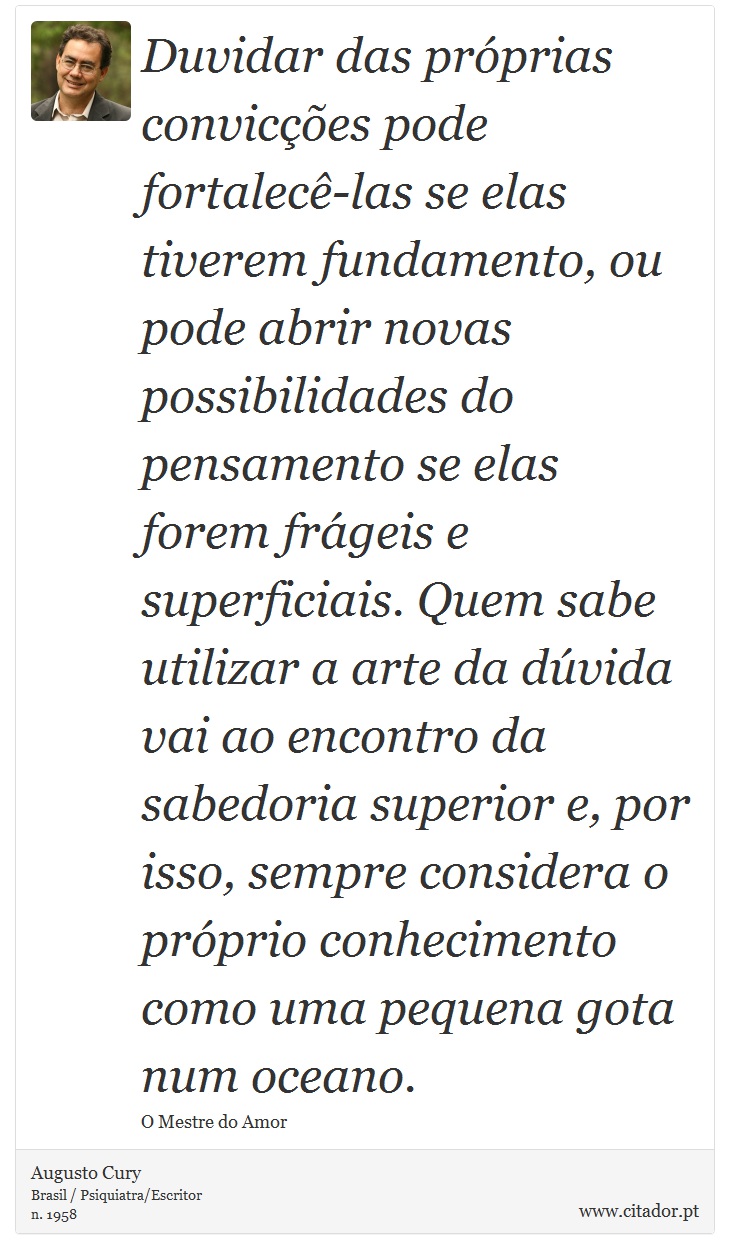 Duvidar das próprias convicções pode fortalecê-las se elas tiverem fundamento, ou pode abrir novas possibilidades do pensamento se elas forem frágeis e superficiais. Quem sabe utilizar a arte da dúvida vai ao encontro da sabedoria superior e, por isso, sempre considera o próprio conhecimento como uma pequena gota num oceano. - Augusto Cury - Frases