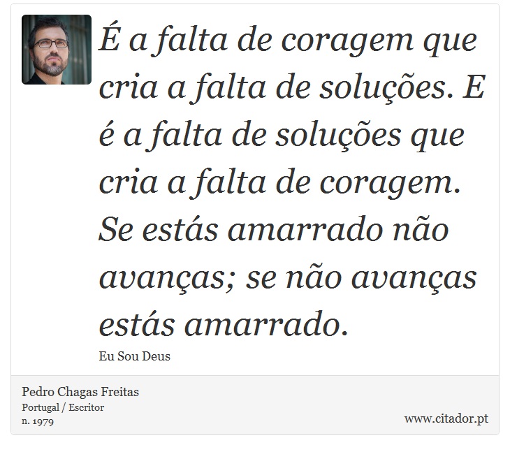 É a falta de coragem que cria a falta de soluções. E é a falta de soluções que cria a falta de coragem. Se estás amarrado não avanças; se não avanças estás amarrado. - Pedro Chagas Freitas - Frases