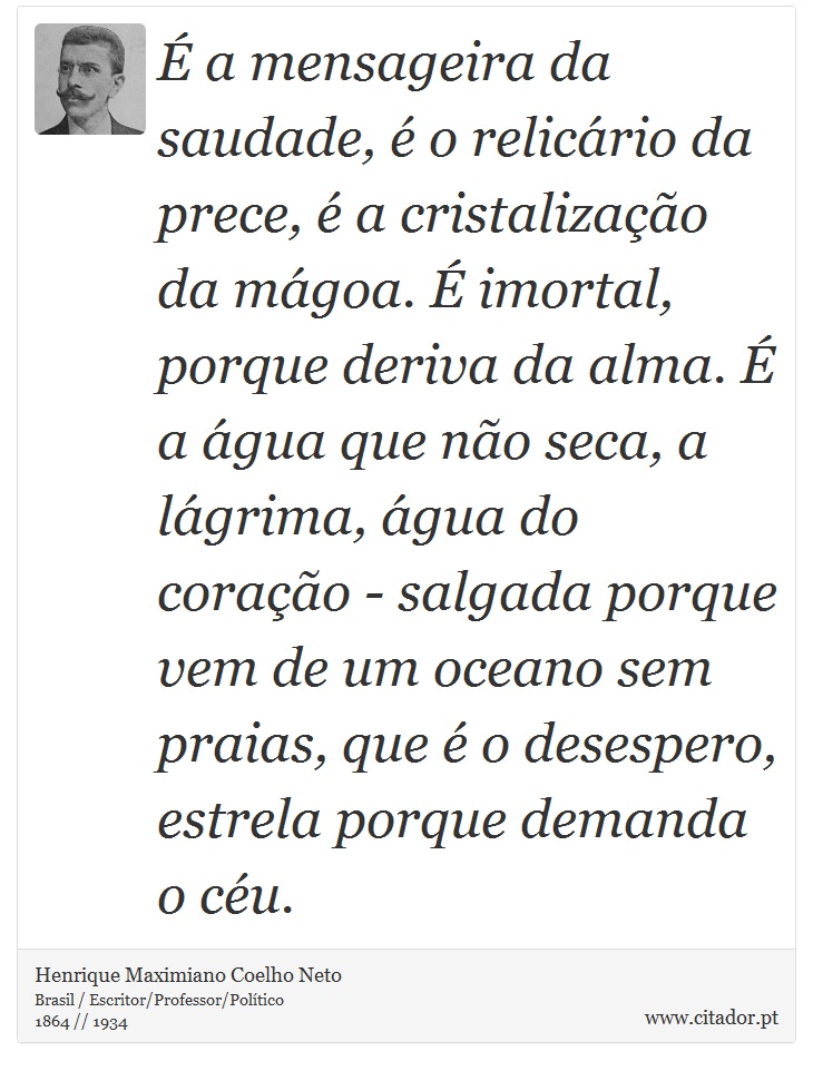 É a mensageira da saudade, é o relicário da prece, é a cristalização da mágoa. É imortal, porque deriva da alma. É a água que não seca, a lágrima, água do coração - salgada porque vem de um oceano sem praias, que é o desespero, estrela porque demanda o céu. - Henrique Maximiano Coelho Neto - Frases