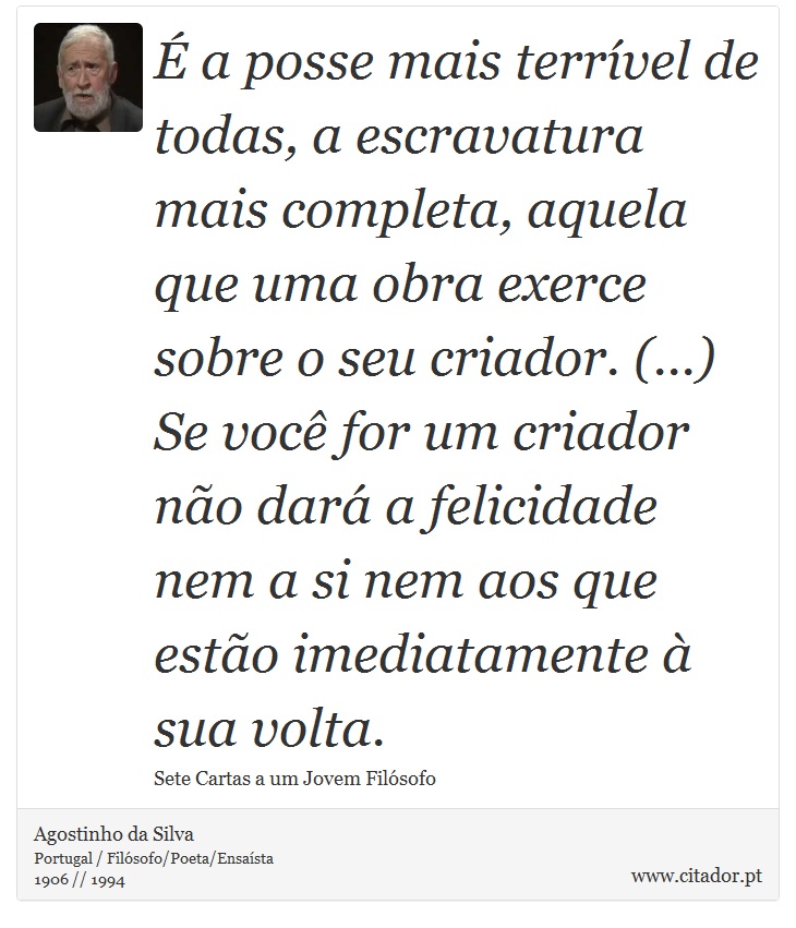 É a posse mais terrível de todas, a escravatura mais completa, aquela que uma obra exerce sobre o seu criador. (...) Se você for um criador não dará a felicidade nem a si nem aos que estão imediatamente à sua volta. - Agostinho da Silva - Frases