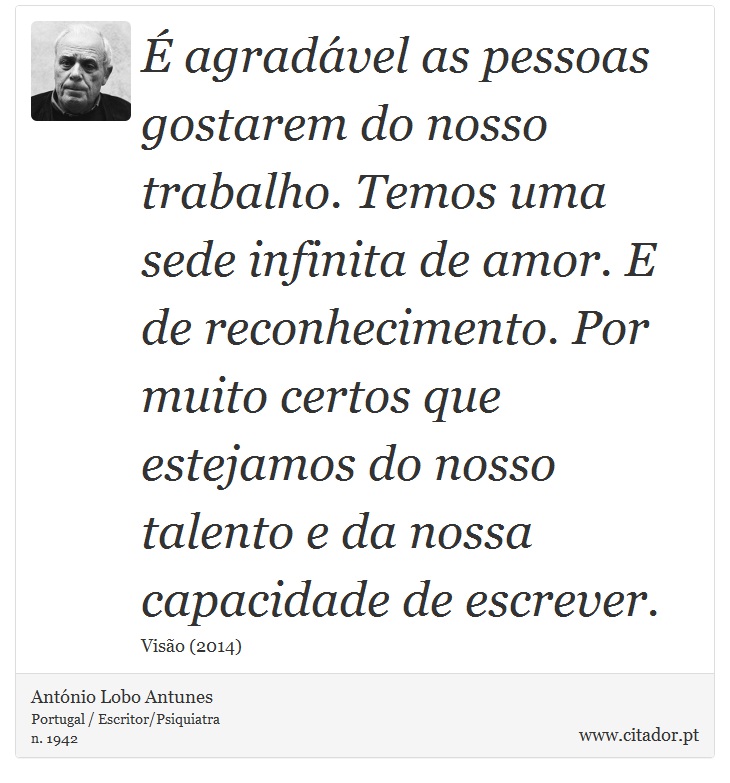 É agradável as pessoas gostarem do nosso trabalho. Temos uma sede infinita de amor. E de reconhecimento. Por muito certos que estejamos do nosso talento e da nossa capacidade de escrever. - António Lobo Antunes - Frases