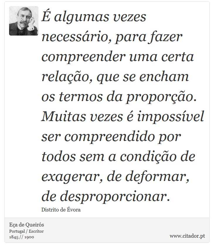 É algumas vezes necessário, para fazer compreender uma certa relação, que se encham os termos da proporção. Muitas vezes é impossível ser compreendido por todos sem a condição de exagerar, de deformar, de desproporcionar. - Eça de Queirós - Frases