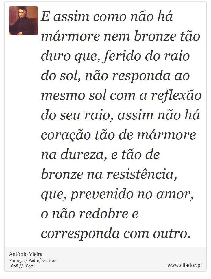 E assim como não há mármore nem bronze tão duro que, ferido do raio do sol, não responda ao mesmo sol com a reflexão do seu raio, assim não há coração tão de mármore na dureza, e tão de bronze na resistência, que, prevenido no amor, o não redobre e corresponda com outro. - António Vieira - Frases