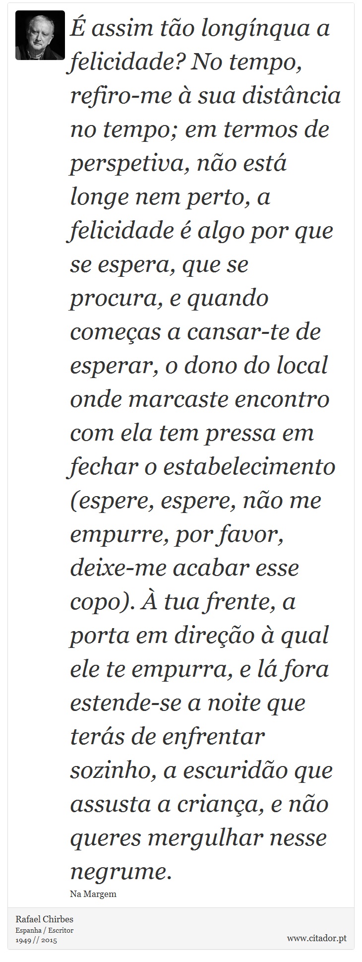 É assim tão longínqua a felicidade? No tempo, refiro-me à sua distância no tempo; em termos de perspetiva, não está longe nem perto, a felicidade é algo por que se espera, que se procura, e quando começas a cansar-te de esperar, o dono do local onde marcaste encontro com ela tem pressa em fechar o estabelecimento (espere, espere, não me empurre, por favor, deixe-me acabar esse copo). À tua frente, a porta em direção à qual ele te empurra, e lá fora estende-se a noite que terás de enfrentar sozinho, a escuridão que assusta a criança, e não queres mergulhar nesse negrume. - Rafael Chirbes - Frases