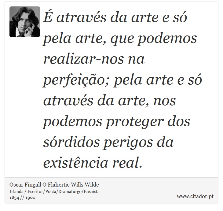 É através da arte e só pela arte, que podemos realizar-nos na perfeição; pela arte e só através da arte, nos podemos proteger dos sórdidos perigos da existência real. - Oscar Fingall O'Flahertie Wills Wilde - Frases