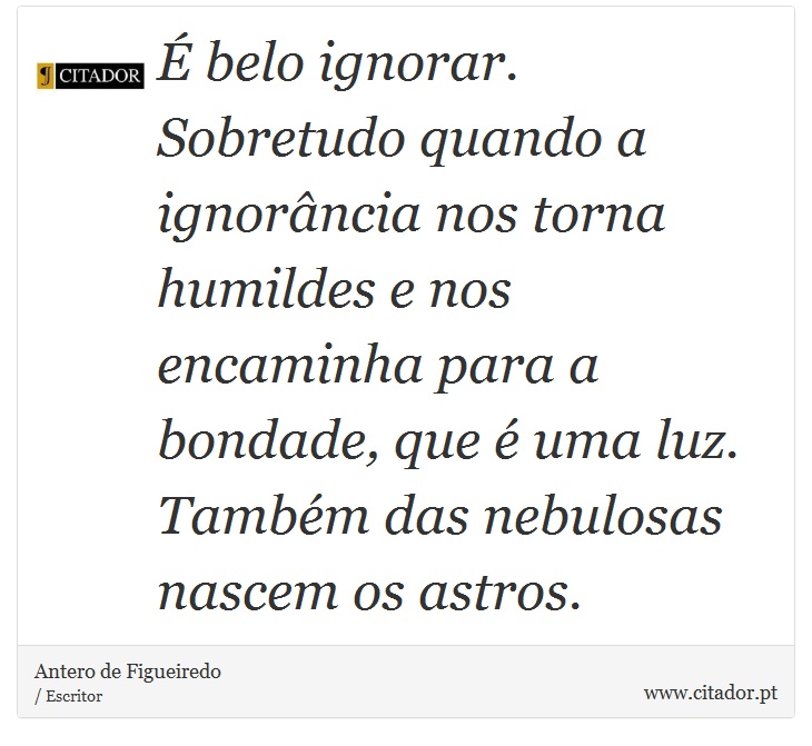 É belo ignorar. Sobretudo quando a ignorância nos torna humildes e nos encaminha para a bondade, que é uma luz. Também das nebulosas nascem os astros. - Antero de Figueiredo - Frases