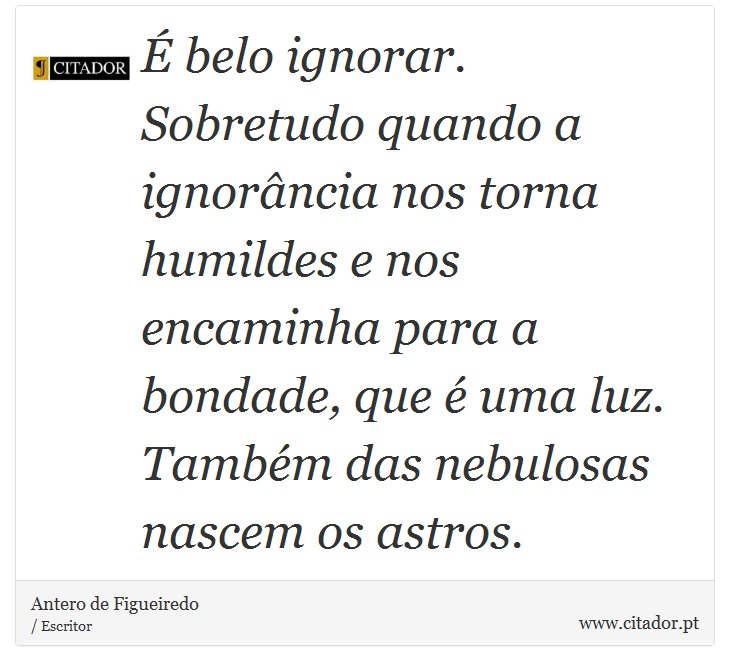  belo ignorar. Sobretudo quando a ignorncia nos torna humildes e nos encaminha para a bondade, que  uma luz. Tambm das nebulosas nascem os astros. - Antero de Figueiredo - Frases