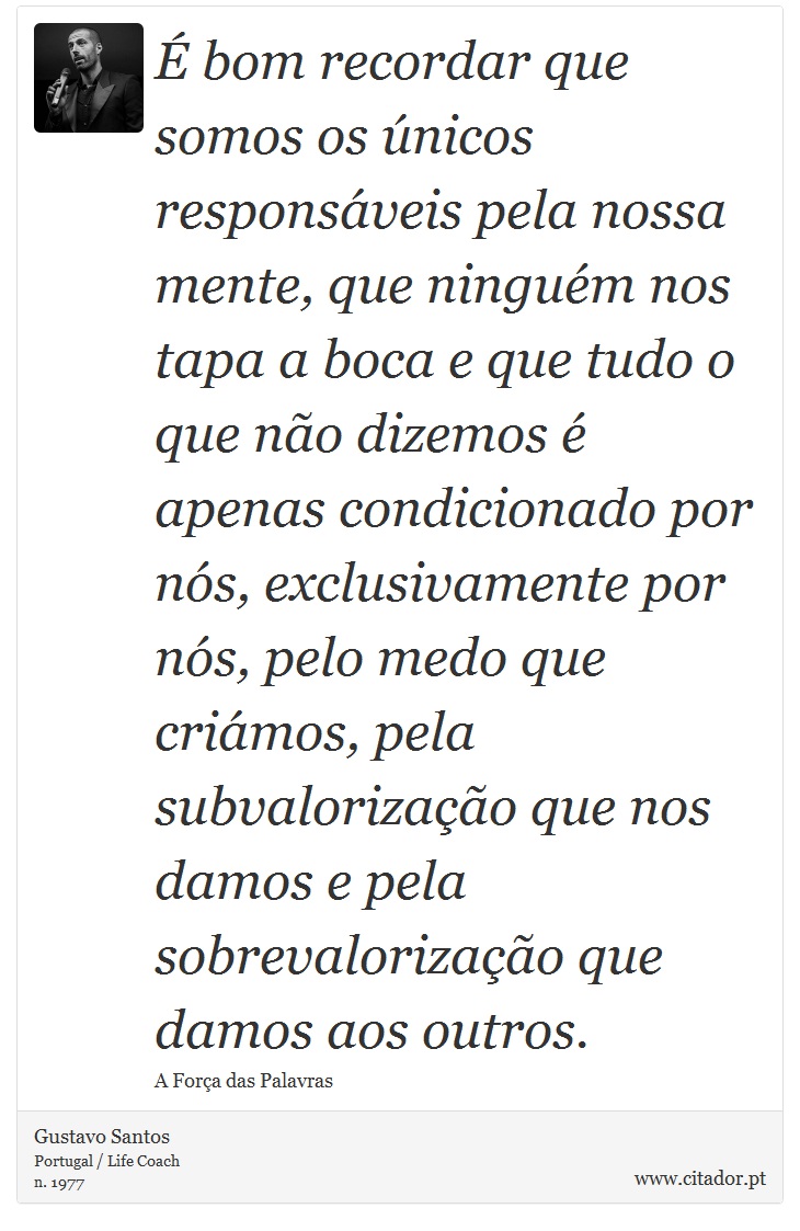 É bom recordar que somos os únicos responsáveis pela nossa mente, que ninguém nos tapa a boca e que tudo o que não dizemos é apenas condicionado por nós, exclusivamente por nós, pelo medo que criámos, pela subvalorização que nos damos e pela sobrevalorização que damos aos outros. - Gustavo Santos - Frases