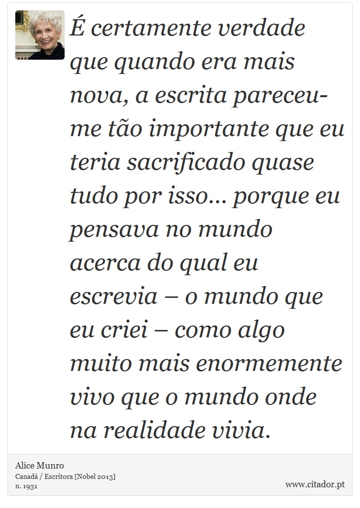É certamente verdade que quando era mais nova, a escrita pareceu-me tão importante que eu teria sacrificado quase tudo por isso... porque eu pensava no mundo acerca do qual eu escrevia – o mundo que eu criei – como algo muito mais enormemente vivo que o mundo onde na realidade vivia. - Alice Munro - Frases