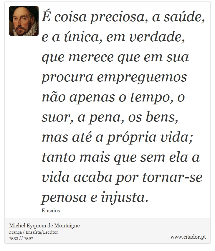 É coisa preciosa, a saúde, e a única, em verdade, que merece que em sua procura empreguemos não apenas o tempo, o suor, a pena, os bens, mas até a própria vida; tanto mais que sem ela a vida acaba por tornar-se penosa e injusta. - Michel Eyquem de Montaigne - Frases