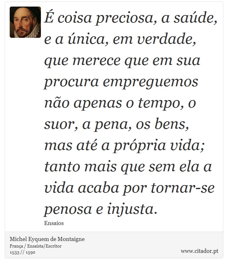  coisa preciosa, a sade, e a nica, em verdade, que merece que em sua procura empreguemos no apenas o tempo, o suor, a pena, os bens, mas at a prpria vida; tanto mais que sem ela a vida acaba por tornar-se penosa e injusta. - Michel Eyquem de Montaigne - Frases