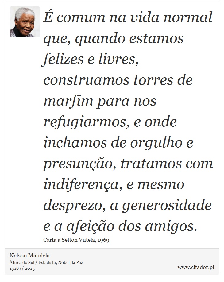 É comum na vida normal que, quando estamos felizes e livres, construamos torres de marfim para nos refugiarmos, e onde inchamos de orgulho e presunção, tratamos com indiferença, e mesmo desprezo, a generosidade e a afeição dos amigos. - Nelson Mandela - Frases