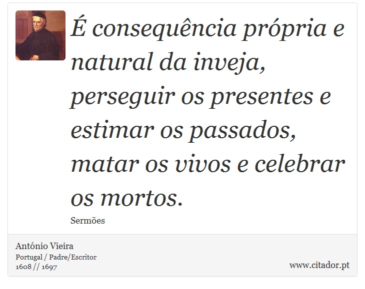 É consequência própria e natural da inveja, perseguir os presentes e estimar os passados, matar os vivos e celebrar os mortos. - António Vieira - Frases