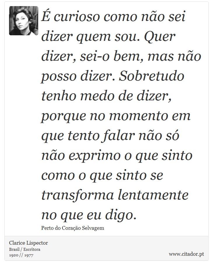 É curioso como não sei dizer quem sou. Quer dizer, sei-o bem, mas não posso dizer. Sobretudo tenho medo de dizer, porque no momento em que tento falar não só não exprimo o que sinto como o que sinto se transforma lentamente no que eu digo. - Clarice Lispector - Frases