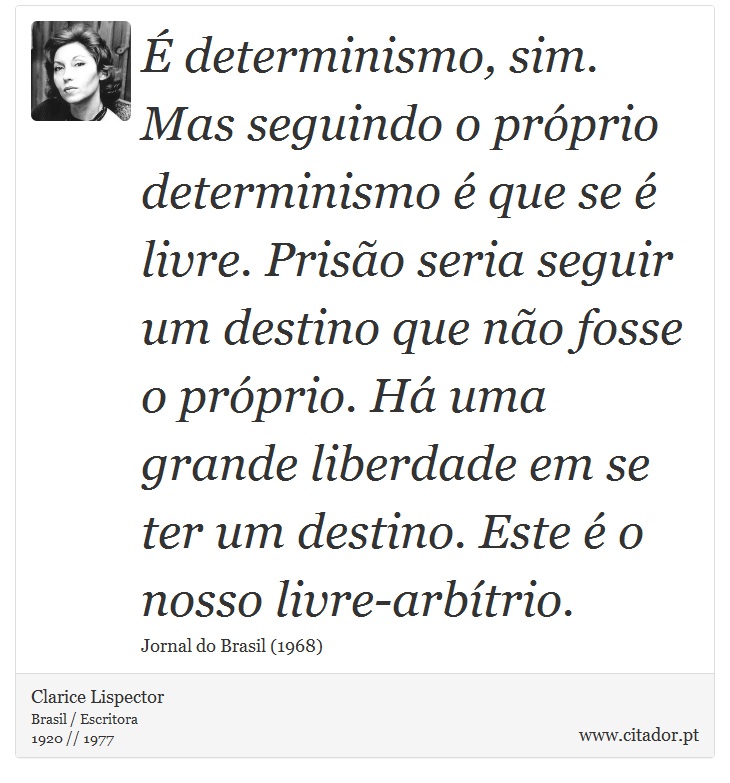É determinismo, sim. Mas seguindo o próprio determinismo é que se é livre. Prisão seria seguir um destino que não fosse o próprio. Há uma grande liberdade em se ter um destino. Este é o nosso livre-arbítrio. - Clarice Lispector - Frases