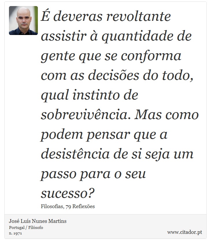 É deveras revoltante assistir à quantidade de gente que se conforma com as decisões do todo, qual instinto de sobrevivência. Mas como podem pensar que a desistência de si seja um passo para o seu sucesso? - José Luís Nunes Martins - Frases