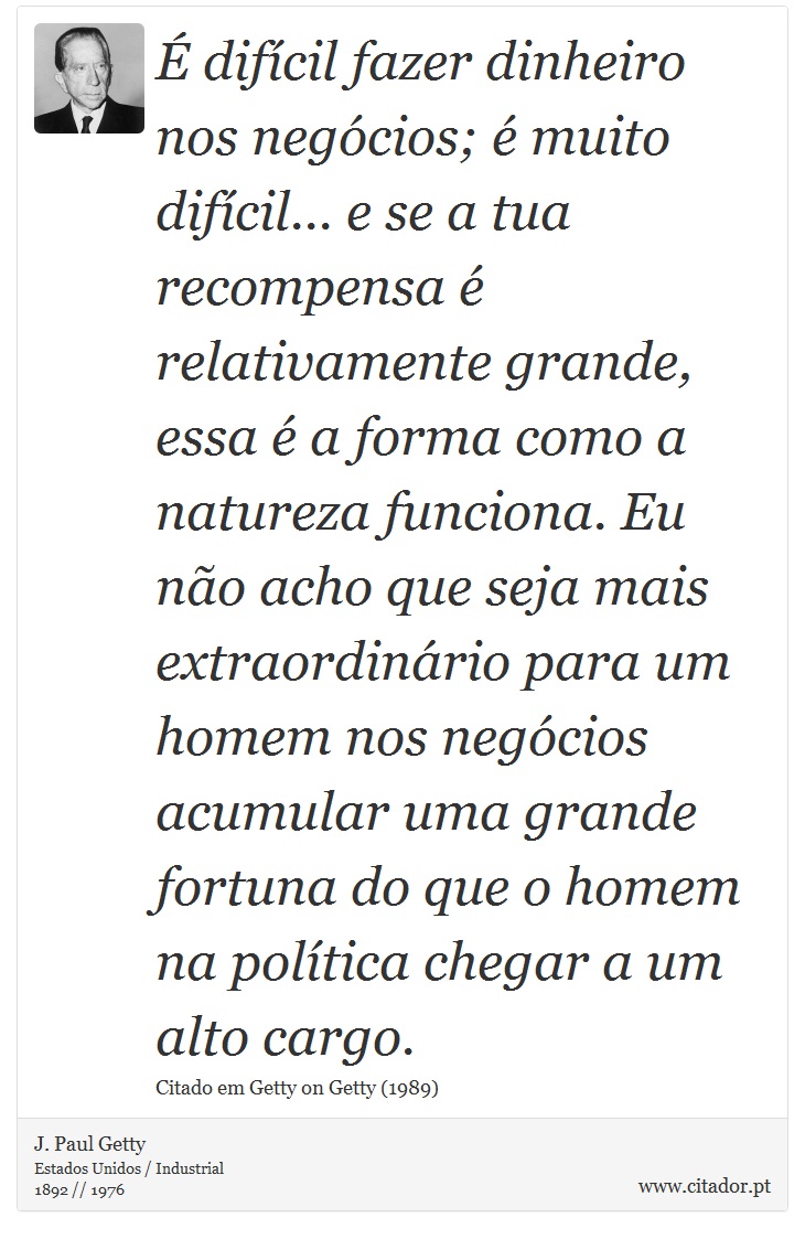 É difícil fazer dinheiro nos negócios; é muito difícil... e se a tua recompensa é relativamente grande, essa é a forma como a natureza funciona. Eu não acho que seja mais extraordinário para um homem nos negócios acumular uma grande fortuna do que o homem na política chegar a um alto cargo. - J. Paul Getty - Frases