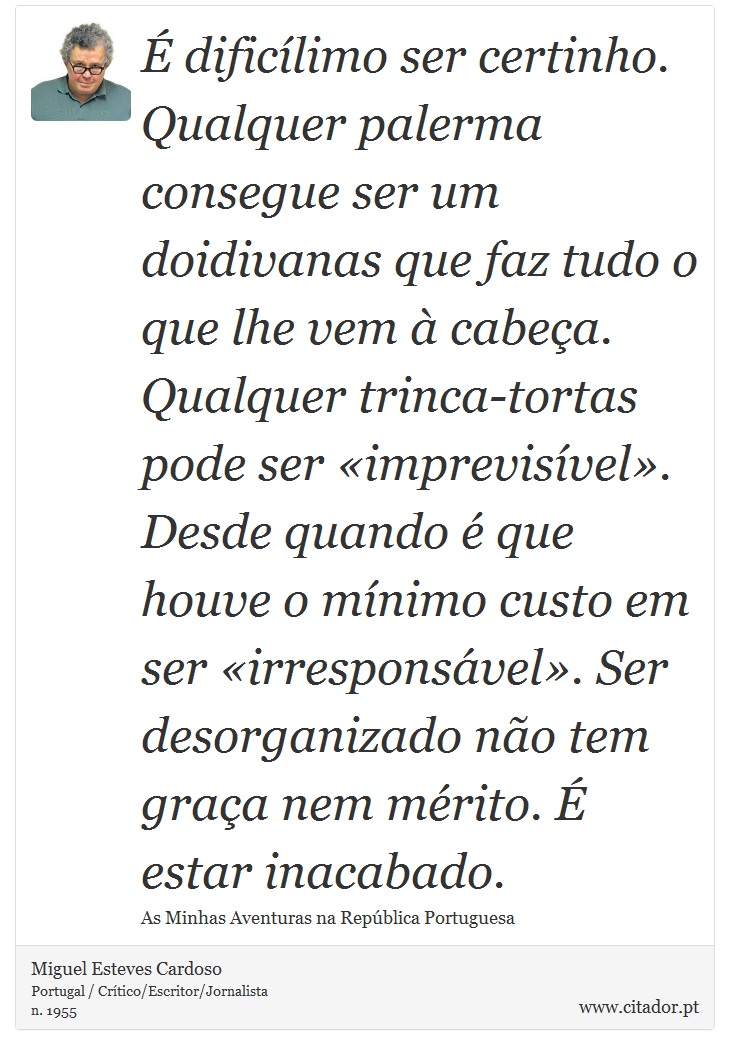É dificílimo ser certinho. Qualquer palerma consegue ser um doidivanas que faz tudo o que lhe vem à cabeça. Qualquer trinca-tortas pode ser «imprevisível». Desde quando é que houve o mínimo custo em ser «irresponsável». Ser desorganizado não tem graça nem mérito. É estar inacabado. - Miguel Esteves Cardoso - Frases