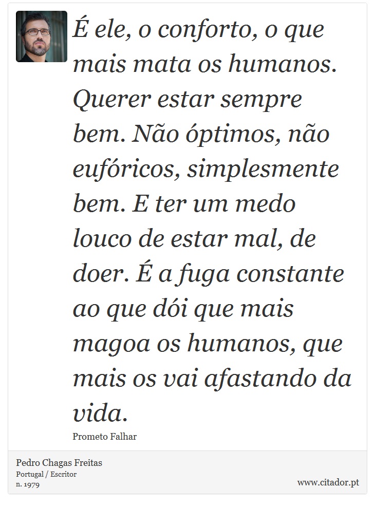 É ele, o conforto, o que mais mata os humanos. Querer estar sempre bem. Não óptimos, não eufóricos, simplesmente bem. E ter um medo louco de estar mal, de doer. É a fuga constante ao que dói que mais magoa os humanos, que mais os vai afastando da vida. - Pedro Chagas Freitas - Frases