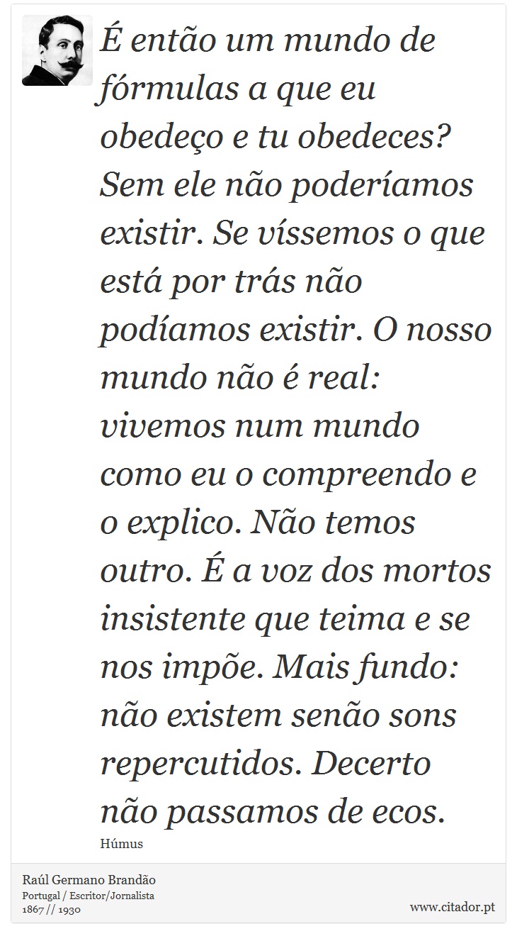 É então um mundo de fórmulas a que eu obedeço e tu obedeces? Sem ele não poderíamos existir. Se víssemos o que está por trás não podíamos existir. O nosso mundo não é real: vivemos num mundo como eu o compreendo e o explico. Não temos outro. É a voz dos mortos insistente que teima e se nos impõe. Mais fundo: não existem senão sons repercutidos. Decerto não passamos de ecos. - Raúl Germano Brandão - Frases