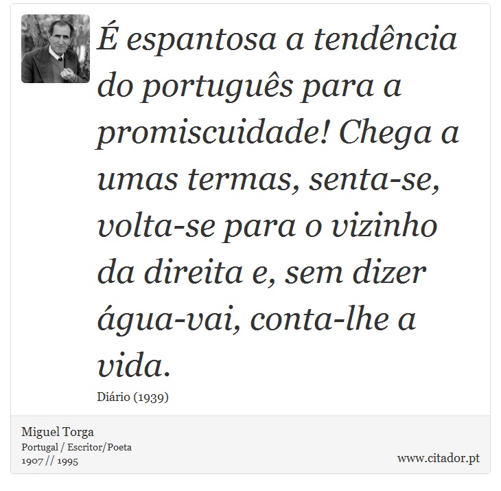 É espantosa a tendência do português para a promiscuidade! Chega a umas termas, senta-se, volta-se para o vizinho da direita e, sem dizer água-vai, conta-lhe a vida. - Miguel Torga - Frases