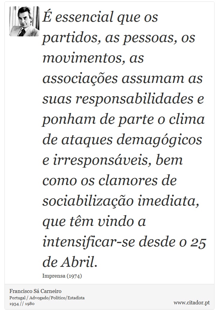 É essencial que os partidos, as pessoas, os movimentos, as associações assumam as suas responsabilidades e ponham de parte o clima de ataques demagógicos e irresponsáveis, bem como os clamores de sociabilização imediata, que têm vindo a intensificar-se desde o 25 de Abril. - Francisco Sá Carneiro - Frases
