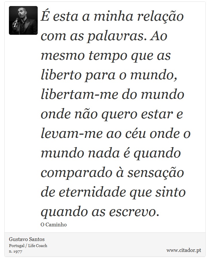 É esta a minha relação com as palavras. Ao mesmo tempo que as liberto para o mundo, libertam-me do mundo onde não quero estar e levam-me ao céu onde o mundo nada é quando comparado à sensação de eternidade que sinto quando as escrevo. - Gustavo Santos - Frases