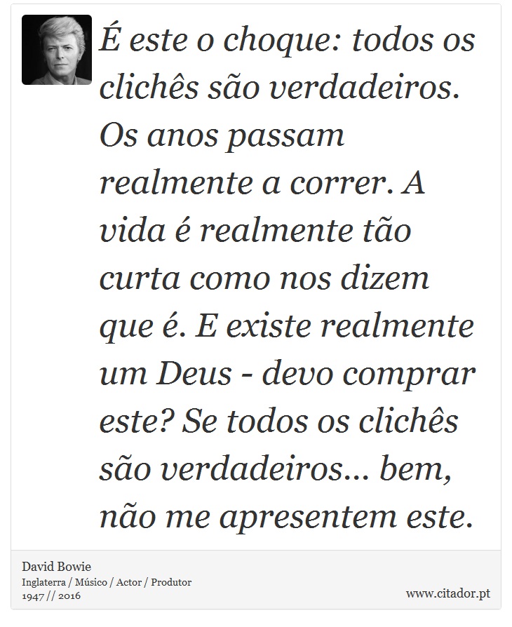 É este o choque: todos os clichês são verdadeiros. Os anos passam realmente a correr. A vida é realmente tão curta como nos dizem que é. E existe realmente um Deus - devo comprar este? Se todos os clichês são verdadeiros... bem, não me apresentem este. - David Bowie - Frases
