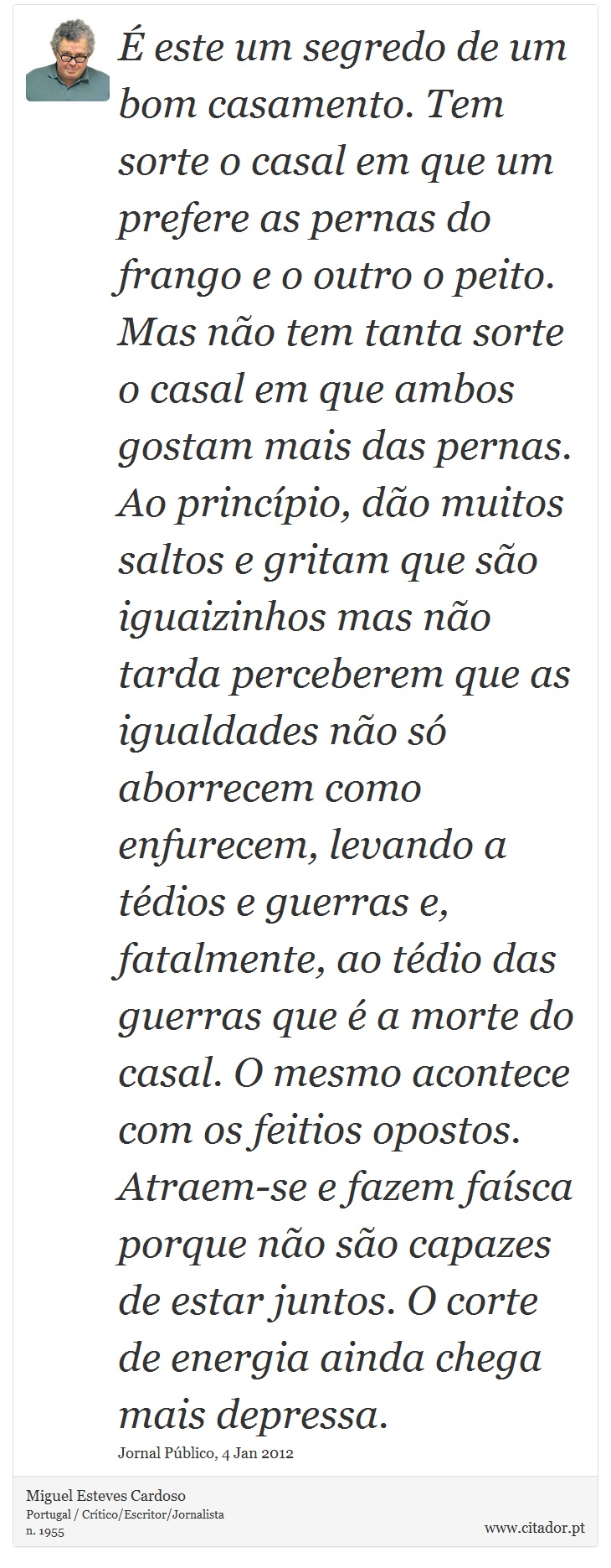 É este um segredo de um bom casamento. Tem sorte o casal em que um prefere as pernas do frango e o outro o peito. Mas não tem tanta sorte o casal em que ambos gostam mais das pernas. Ao princípio, dão muitos saltos e gritam que são iguaizinhos mas não tarda perceberem que as igualdades não só aborrecem como enfurecem, levando a tédios e guerras e, fatalmente, ao tédio das guerras que é a morte do casal.
O mesmo acontece com os feitios opostos. Atraem-se e fazem faísca porque não são capazes de estar juntos. O corte de energia ainda chega mais depressa. - Miguel Esteves Cardoso - Frases