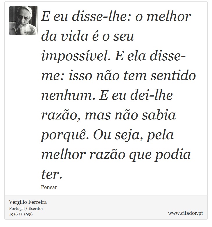 E eu disse-lhe: o melhor da vida é o seu impossível. E ela disse-me: isso não tem sentido nenhum. E eu dei-lhe razão, mas não sabia porquê. Ou seja, pela melhor razão que podia ter. - Vergílio Ferreira - Frases