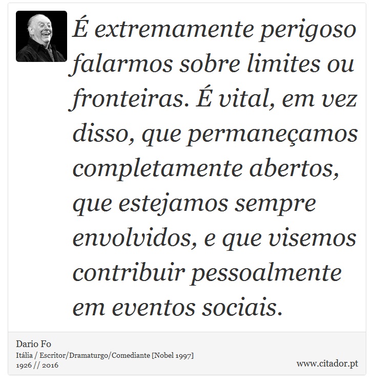 É extremamente perigoso falarmos sobre limites ou fronteiras. É vital, em vez disso, que permaneçamos completamente abertos, que estejamos sempre envolvidos, e que visemos contribuir pessoalmente em eventos sociais. - Dario Fo - Frases