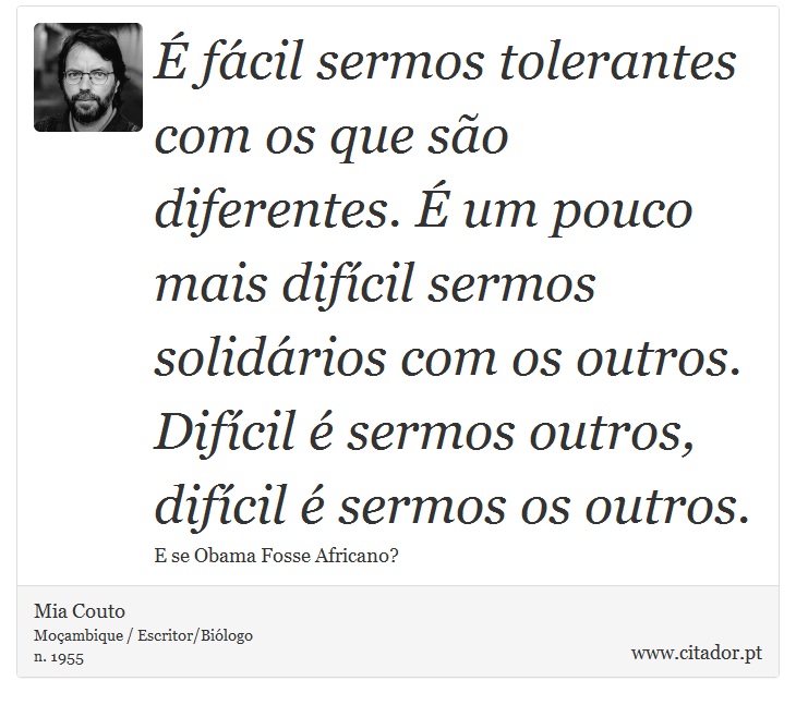 É fácil sermos tolerantes com os que são diferentes. É um pouco mais difícil sermos solidários com os outros. Difícil é sermos outros, difícil é sermos os outros. - Mia Couto - Frases