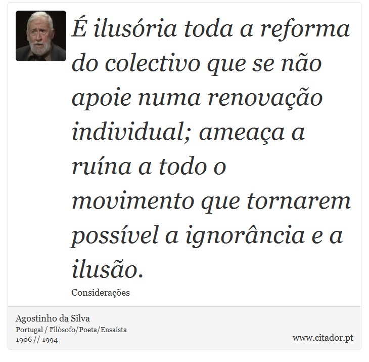 É ilusória toda a reforma do colectivo que se não apoie numa renovação individual; ameaça a ruína a todo o movimento que tornarem possível a ignorância e a ilusão. - Agostinho da Silva - Frases