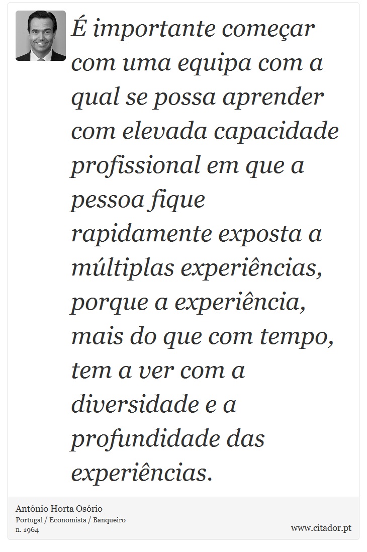 É importante começar com uma equipa com a qual se possa aprender com elevada capacidade profissional em que a pessoa fique rapidamente exposta a múltiplas experiências, porque a experiência, mais do que com tempo, tem a ver com a diversidade e a profundidade das experiências. - António Horta Osório - Frases