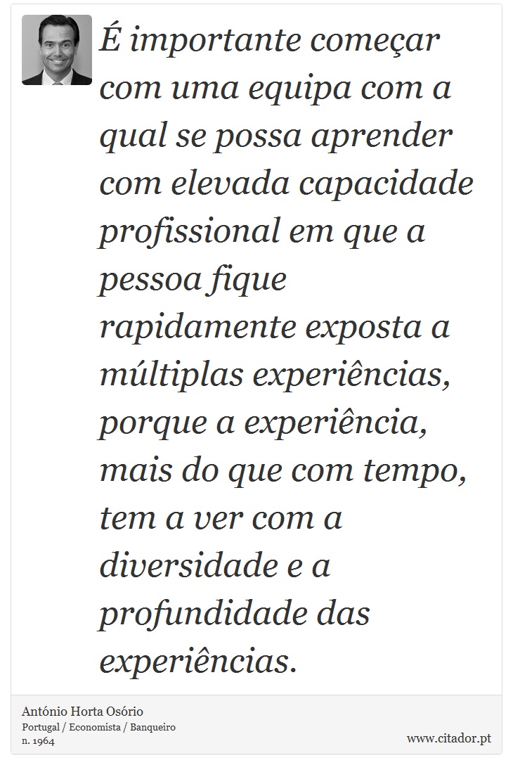  importante comear com uma equipa com a qual se possa aprender com elevada capacidade profissional em que a pessoa fique rapidamente exposta a mltiplas experincias, porque a experincia, mais do que com tempo, tem a ver com a diversidade e a profundidade das experincias. - Antnio Horta Osrio - Frases