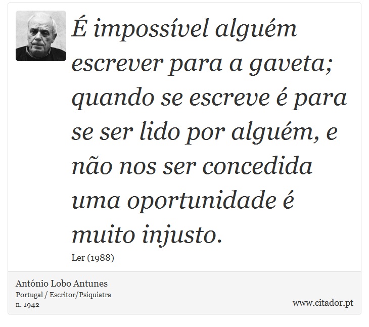 É impossível alguém escrever para a gaveta; quando se escreve é para se ser lido por alguém, e não nos ser concedida uma oportunidade é muito injusto. - António Lobo Antunes - Frases