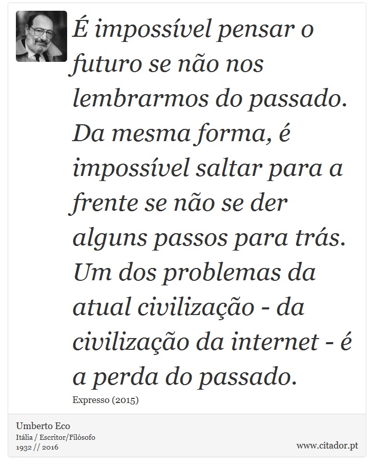 É impossível pensar o futuro se não nos lembrarmos do passado. Da mesma forma, é impossível saltar para a frente se não se der alguns passos para trás. Um dos problemas da atual civilização - da civilização da internet - é a perda do passado. - Umberto Eco - Frases