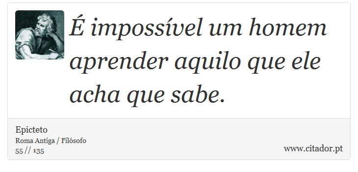 É impossível um homem aprender aquilo que ele acha que sabe. - Epicteto - Frases