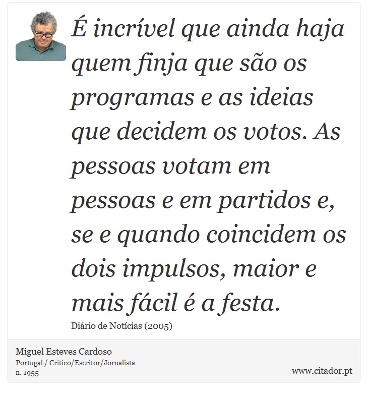 É incrível que ainda haja quem finja que são os programas e as ideias que decidem os votos. As pessoas votam em pessoas e em partidos e, se e quando coincidem os dois impulsos, maior e mais fácil é a festa. - Miguel Esteves Cardoso - Frases