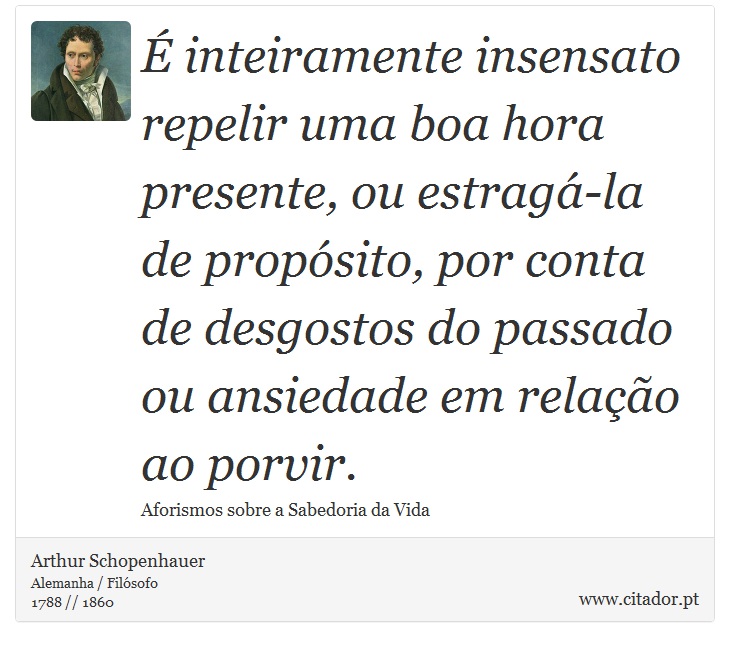 É inteiramente insensato repelir uma boa hora presente, ou estragá-la de propósito, por conta de desgostos do passado ou ansiedade em relação ao porvir. - Arthur Schopenhauer - Frases
