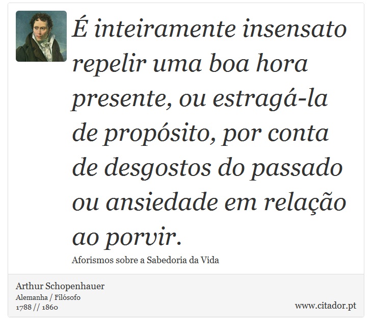  inteiramente insensato repelir uma boa hora presente, ou estrag-la de propsito, por conta de desgostos do passado ou ansiedade em relao ao porvir. - Arthur Schopenhauer - Frases