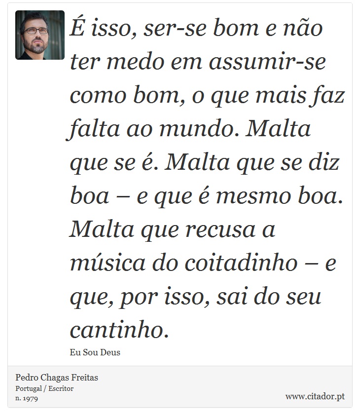É isso, ser-se bom e não ter medo em assumir-se como bom, o que mais faz falta ao mundo. Malta que se é. Malta que se diz boa – e que é mesmo boa. Malta que recusa a música do coitadinho – e que, por isso, sai do seu cantinho. - Pedro Chagas Freitas - Frases