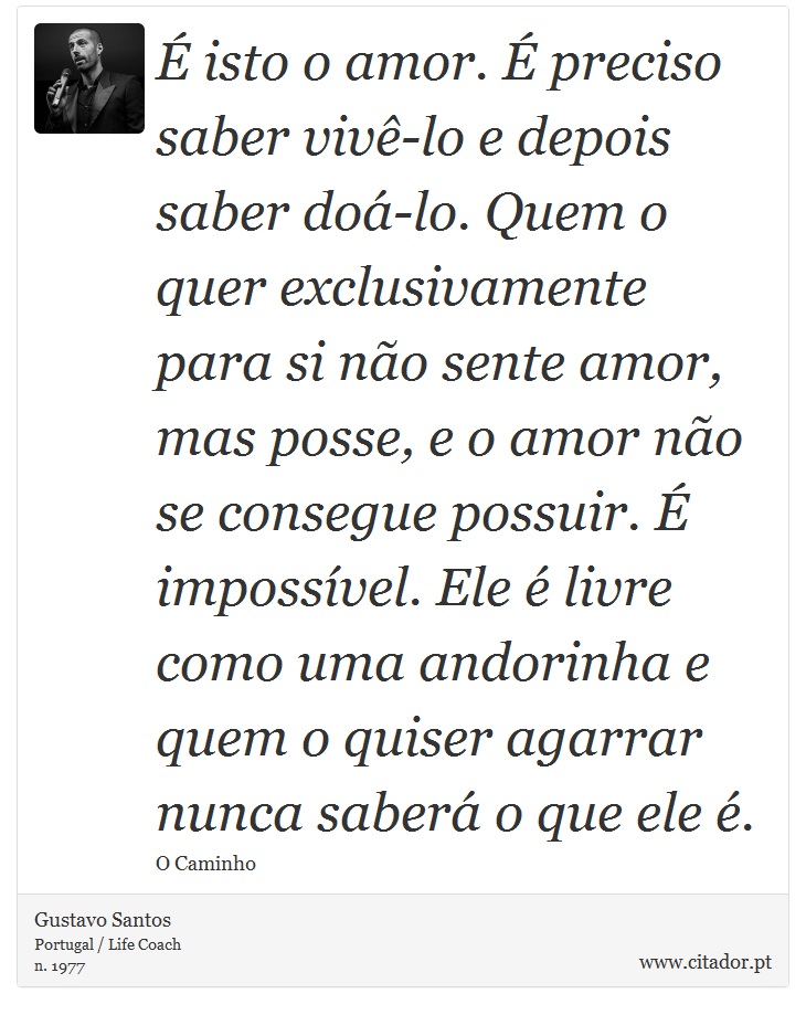 É isto o amor. É preciso saber vivê-lo e depois saber doá-lo. Quem o quer exclusivamente para si não sente amor, mas posse, e o amor não se consegue possuir. É impossível. Ele é livre como uma andorinha e quem o quiser agarrar nunca saberá o que ele é. - Gustavo Santos - Frases