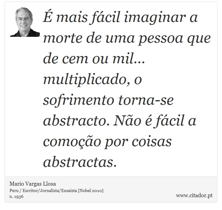 É mais fácil imaginar a morte de uma pessoa que de cem ou mil... multiplicado, o sofrimento torna-se abstracto. Não é fácil a comoção por coisas abstractas. - Mario Vargas Llosa - Frases