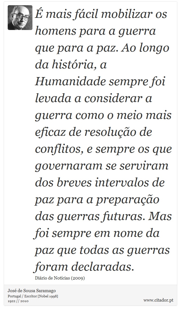 É mais fácil mobilizar os homens para a guerra que para a paz. Ao longo da história, a Humanidade sempre foi levada a considerar a guerra como o meio mais eficaz de resolução de conflitos, e sempre os que governaram se serviram dos breves intervalos de paz para a preparação das guerras futuras. Mas foi sempre em nome da paz que todas as guerras foram declaradas. - José Saramago - Frases