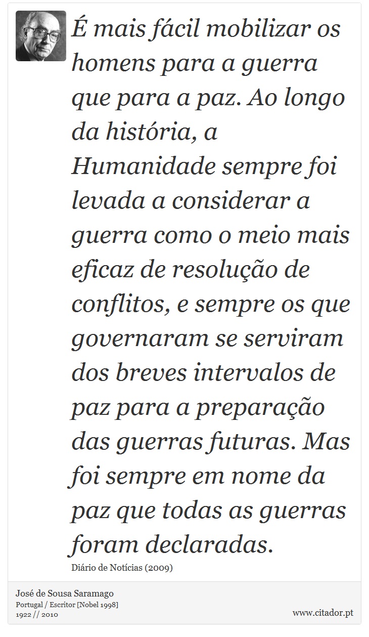  mais fcil mobilizar os homens para a guerra que para a paz. Ao longo da histria, a Humanidade sempre foi levada a considerar a guerra como o meio mais eficaz de resoluo de conflitos, e sempre os que governaram se serviram dos breves intervalos de paz para a preparao das guerras futuras. Mas foi sempre em nome da paz que todas as guerras foram declaradas. - Jos Saramago - Frases