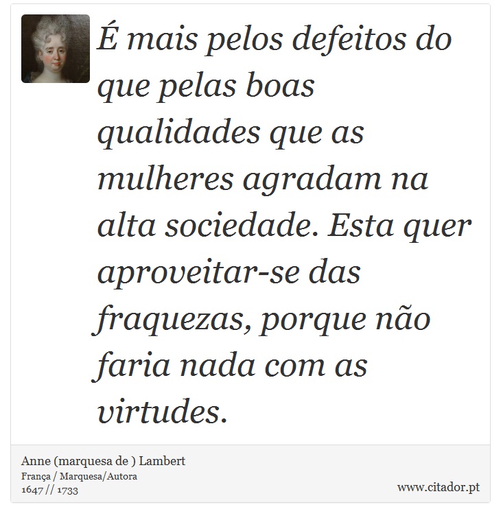É mais pelos defeitos do que pelas boas qualidades que as mulheres agradam na alta sociedade. Esta quer aproveitar-se das fraquezas, porque não faria nada com as virtudes. - Anne (marquesa de ) Lambert - Frases