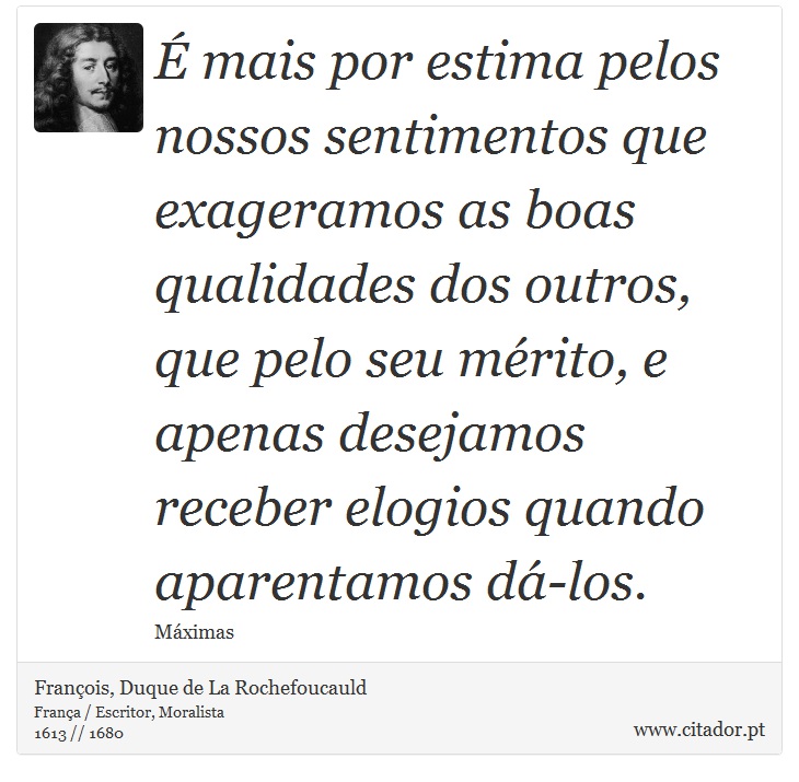 É mais por estima pelos nossos sentimentos que exageramos as boas qualidades dos outros, que pelo seu mérito, e apenas desejamos receber elogios quando aparentamos dá-los. - François, Duque de La Rochefoucauld - Frases